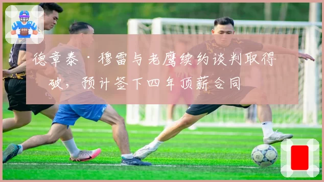 德章泰·穆雷与老鹰续约谈判取得突破,预计签下四年顶薪合同