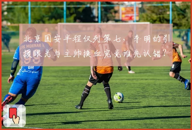北京国安半程仅列第七，李明的引援眼光与主帅换血究竟谁先认错？