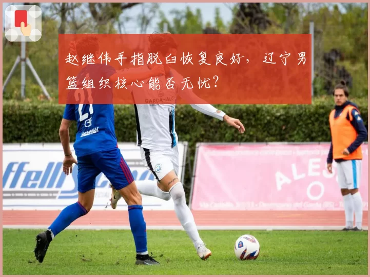 赵继伟手指脱臼恢复良好,辽宁男篮组织核心能否无忧?