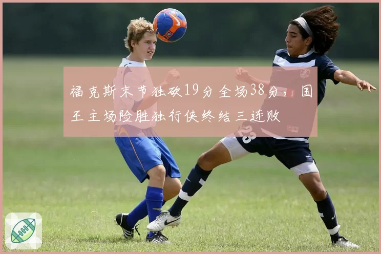 福克斯末节独砍19分全场38分,国王主场险胜独行侠终结三连败