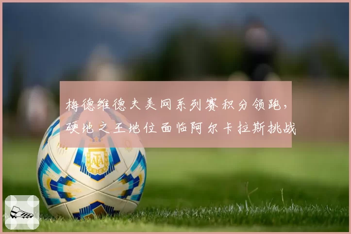 梅德维德夫美网系列赛积分领跑,硬地之王地位面临阿尔卡拉斯挑战