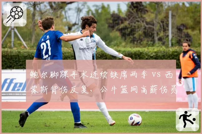 鲍尔脚踝手术连续缺席两季 vs 西蒙斯背伤反复,公牛篮网高薪伤员是否该被交易