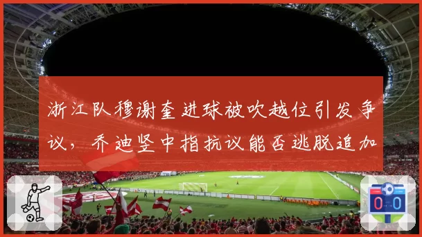 浙江队穆谢奎进球被吹越位引发争议，乔迪竖中指抗议能否逃脱追加处罚？
