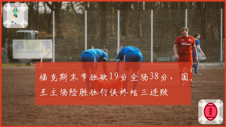 福克斯末节独砍19分全场38分,国王主场险胜独行侠终结三连败