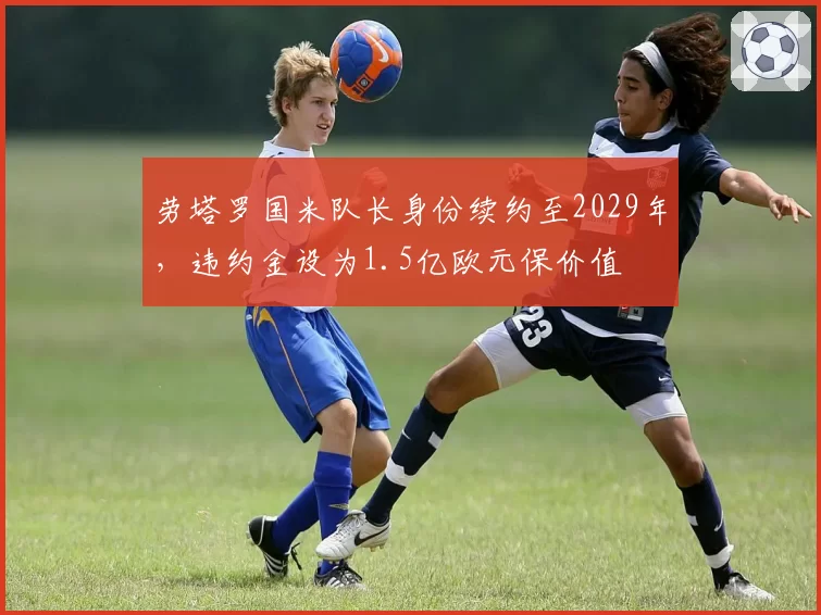 劳塔罗国米队长身份续约至2029年,违约金设为1.5亿欧元保价值