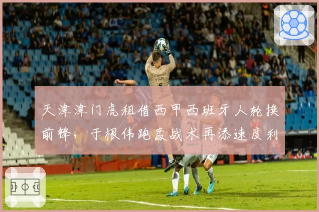 天津津门虎租借西甲西班牙人轮换前锋,于根伟跑轰战术再添速度利器