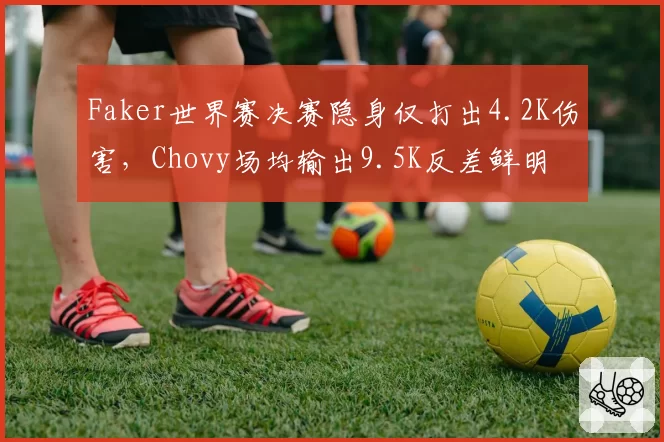 Faker世界赛决赛隐身仅打出4.2K伤害,Chovy场均输出9.5K反差鲜明
