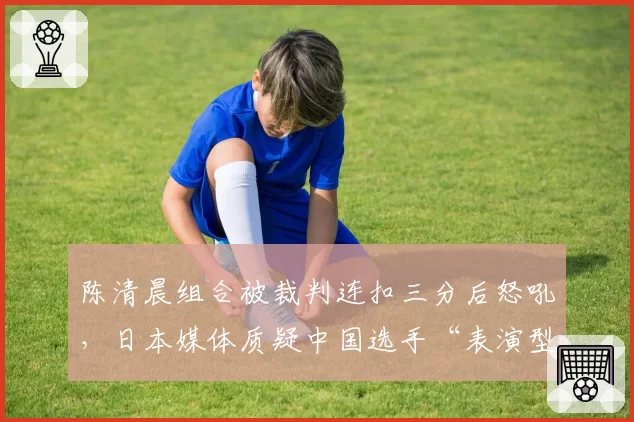 陈清晨组合被裁判连扣三分后怒吼,日本媒体质疑中国选手“表演型申诉”