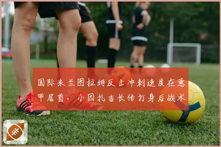 国际米兰图拉姆反击冲刺速度在意甲居首,小因扎吉长传打身后战术针对性强化