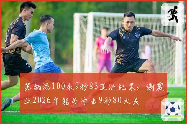 苏炳添100米9秒83亚洲纪录,谢震业2026年能否冲击9秒80大关