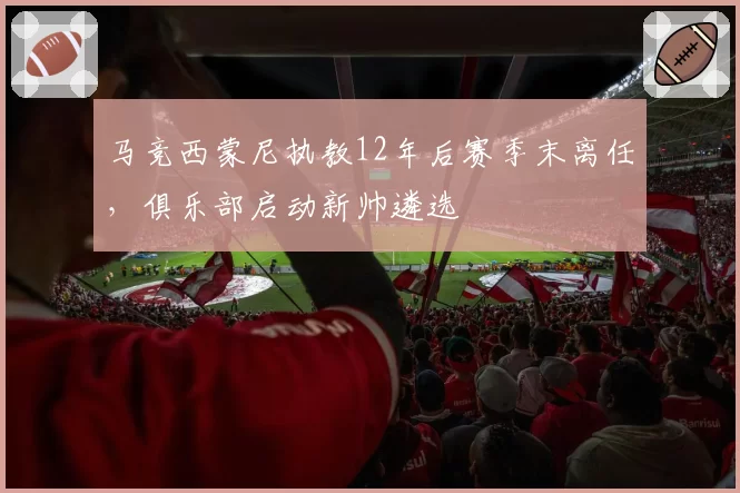 马竞西蒙尼执教12年后赛季末离任，俱乐部启动新帅遴选