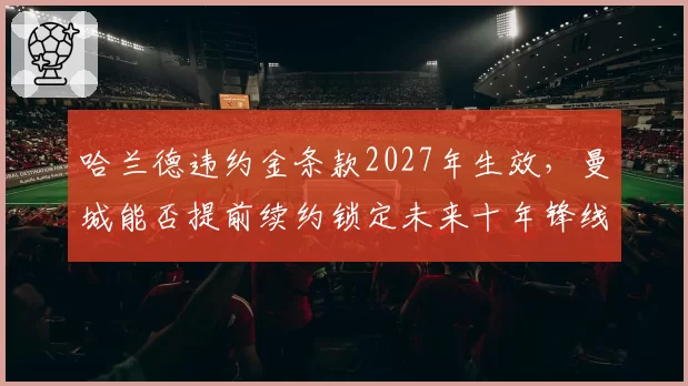 哈兰德违约金条款2027年生效，曼城能否提前续约锁定未来十年锋线？