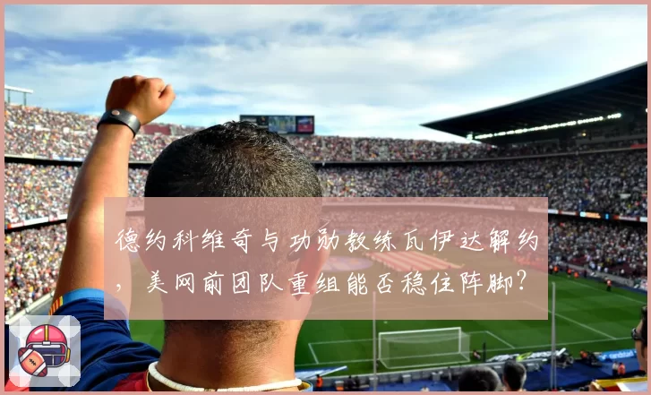 德约科维奇与功勋教练瓦伊达解约，美网前团队重组能否稳住阵脚？
