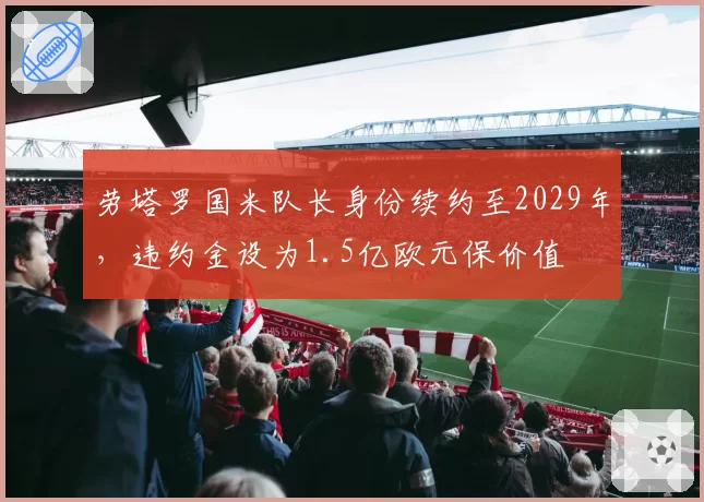 劳塔罗国米队长身份续约至2029年,违约金设为1.5亿欧元保价值