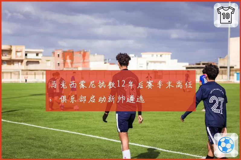 马竞西蒙尼执教12年后赛季末离任,俱乐部启动新帅遴选