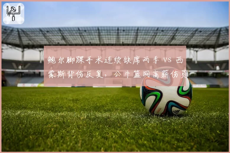 鲍尔脚踝手术连续缺席两季 vs 西蒙斯背伤反复,公牛篮网高薪伤员是否该被交易