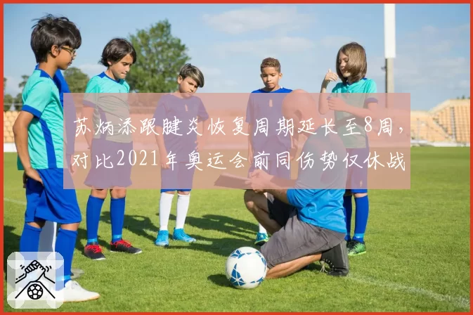 苏炳添跟腱炎恢复周期延长至8周,对比2021年奥运会前同伤势仅休战3周年龄影响
