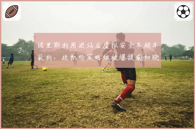 诺里斯利用进站后虚拟安全车超车获利,迈凯伦策略组被爆提前知晓规则漏洞