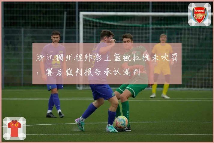 浙江稠州程帅澎上篮被拉拽未吹罚，赛后裁判报告承认漏判