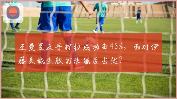 王曼昱反手拧拉成功率45%,面对伊藤美诚生胶打法能否占优?