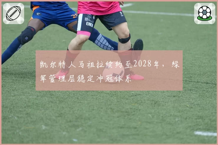 凯尔特人马祖拉续约至2028年,绿军管理层稳定冲冠体系