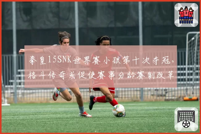 拳皇15SNK世界赛小孩第十次夺冠，格斗传奇或促使赛事分龄赛制改革