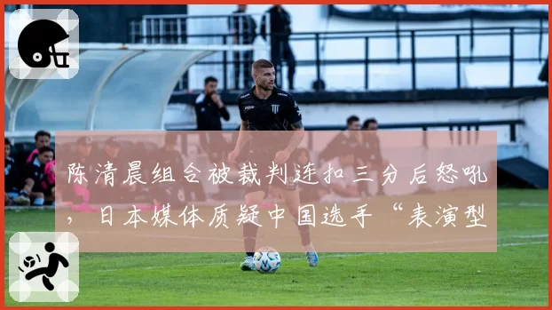 陈清晨组合被裁判连扣三分后怒吼,日本媒体质疑中国选手“表演型申诉”