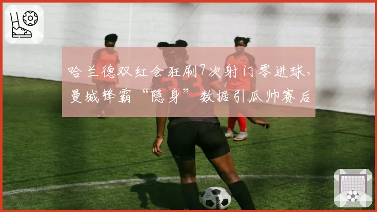 哈兰德双红会狂刷7次射门零进球，曼城锋霸“隐身”数据引瓜帅赛后怒批