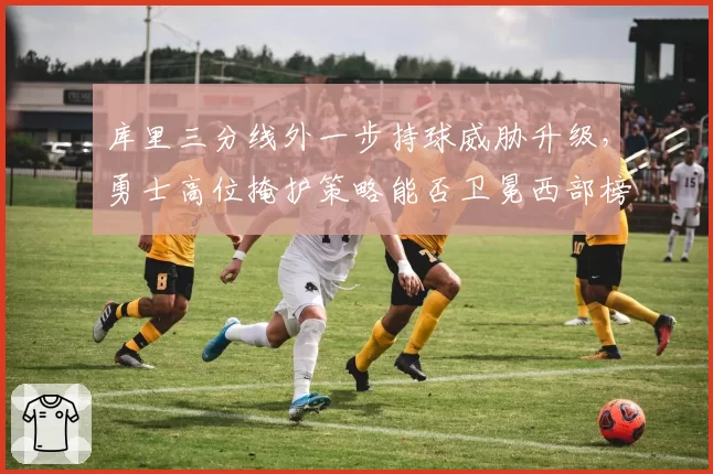 库里三分线外一步持球威胁升级，勇士高位掩护策略能否卫冕西部榜首