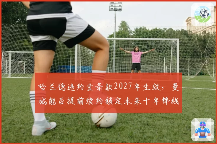 哈兰德违约金条款2027年生效，曼城能否提前续约锁定未来十年锋线？
