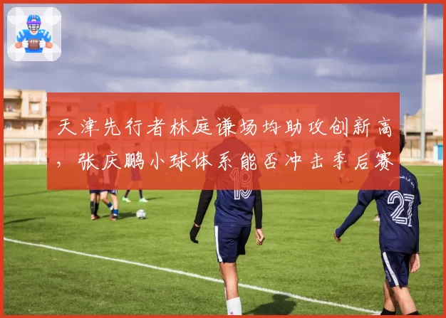 天津先行者林庭谦场均助攻创新高，张庆鹏小球体系能否冲击季后赛？