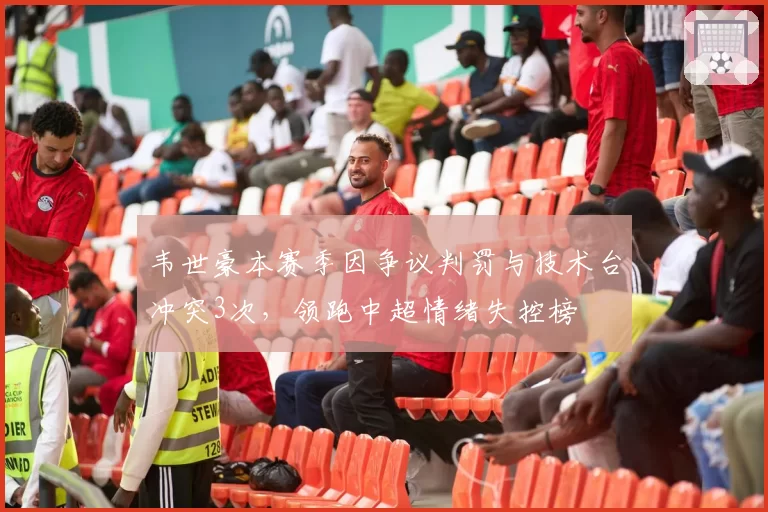 韦世豪本赛季因争议判罚与技术台冲突3次，领跑中超情绪失控榜