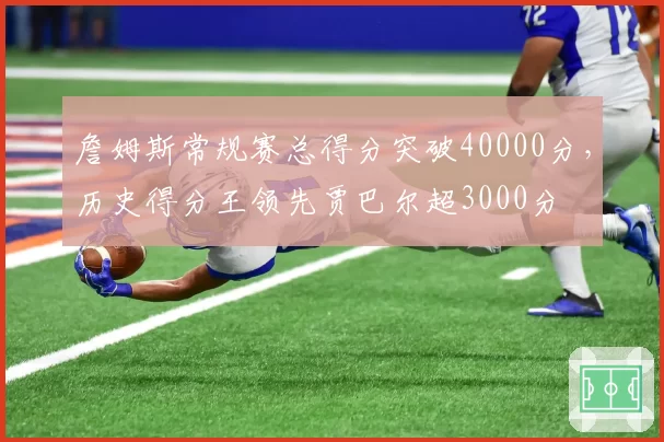 詹姆斯常规赛总得分突破40000分,历史得分王领先贾巴尔超3000分