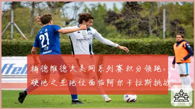 梅德维德夫美网系列赛积分领跑,硬地之王地位面临阿尔卡拉斯挑战