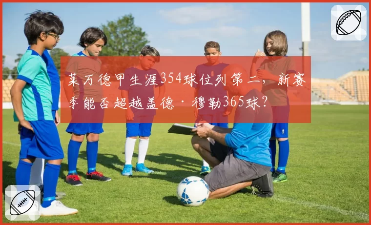 莱万德甲生涯354球位列第二,新赛季能否超越盖德·穆勒365球?