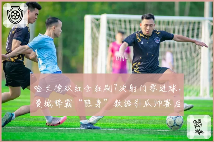 哈兰德双红会狂刷7次射门零进球，曼城锋霸“隐身”数据引瓜帅赛后怒批