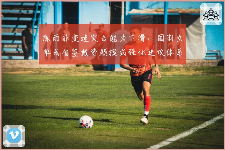 陈雨菲变速突击能力下滑，国羽女单或借鉴戴资颖模式强化进攻体系