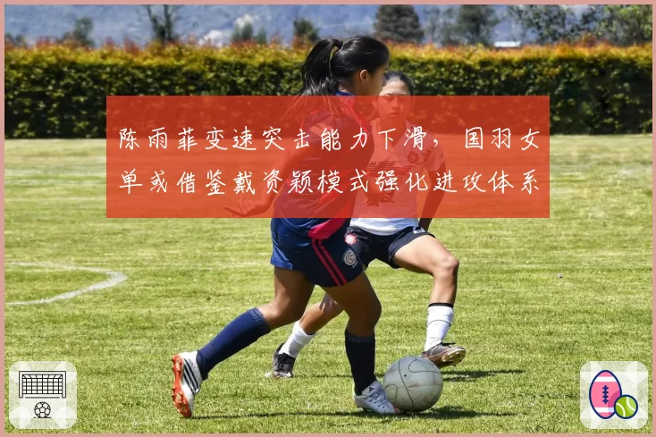 陈雨菲变速突击能力下滑，国羽女单或借鉴戴资颖模式强化进攻体系