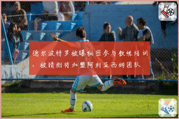 德尔波特罗被曝秘密参与教练培训，被猜测将加盟阿利亚西姆团队