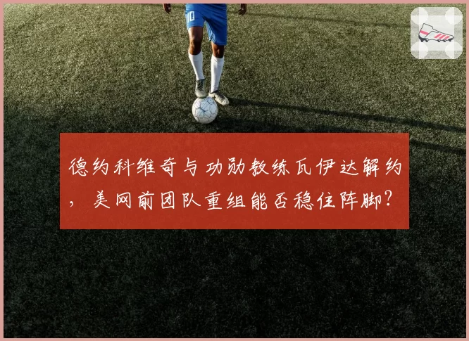 德约科维奇与功勋教练瓦伊达解约,美网前团队重组能否稳住阵脚?