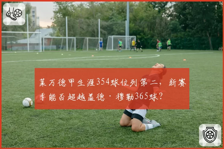 莱万德甲生涯354球位列第二,新赛季能否超越盖德·穆勒365球?