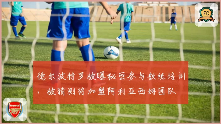 德尔波特罗被曝秘密参与教练培训，被猜测将加盟阿利亚西姆团队