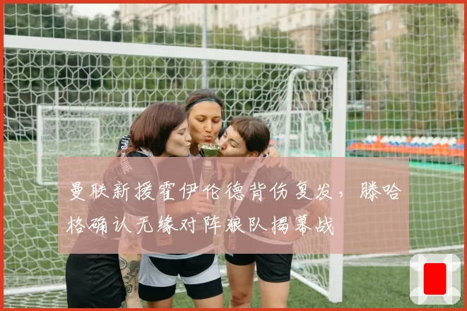 曼联新援霍伊伦德背伤复发，滕哈格确认无缘对阵狼队揭幕战