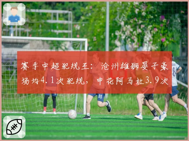 赛季中超犯规王：沧州雄狮晏子豪场均4.1次犯规，申花阿马杜3.9次