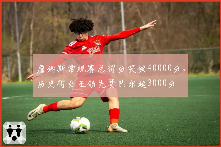 詹姆斯常规赛总得分突破40000分，历史得分王领先贾巴尔超3000分