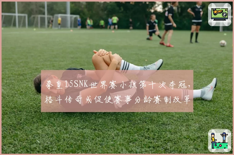 拳皇15SNK世界赛小孩第十次夺冠，格斗传奇或促使赛事分龄赛制改革